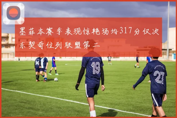 墨菲本赛季表现惊艳场均317分仅次东契奇位列联盟第二