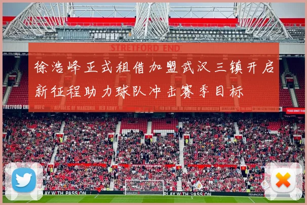 徐浩峰正式租借加盟武汉三镇开启新征程助力球队冲击赛季目标