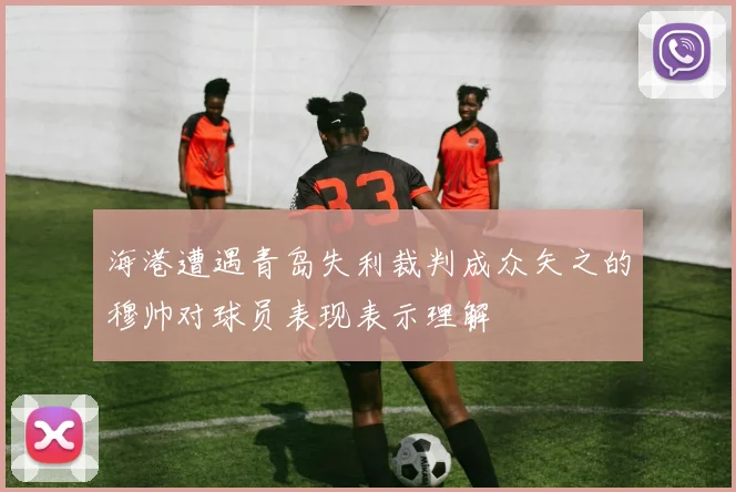 海港遭遇青岛失利裁判成众矢之的穆帅对球员表现表示理解