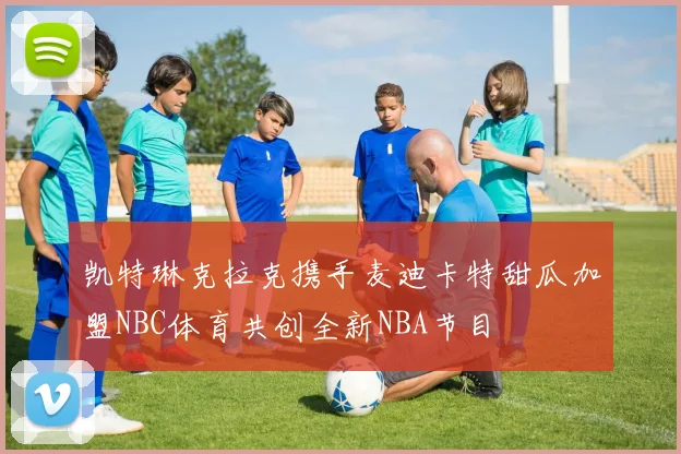 凯特琳克拉克携手麦迪卡特甜瓜加盟NBC体育共创全新NBA节目