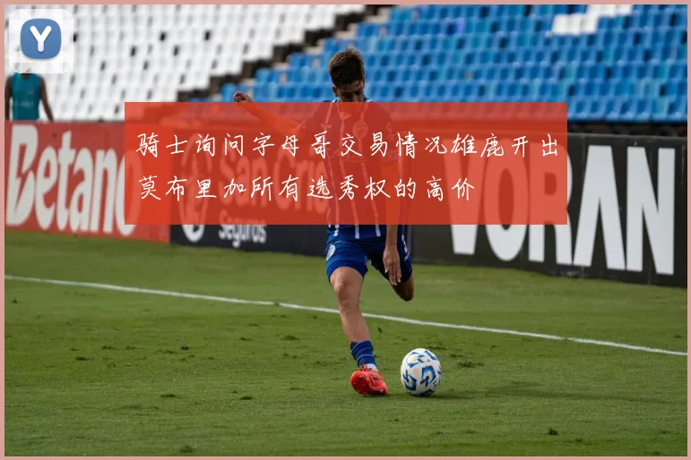 骑士询问字母哥交易情况雄鹿开出莫布里加所有选秀权的高价