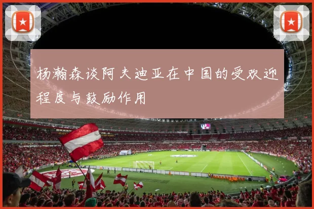 杨瀚森谈阿夫迪亚在中国的受欢迎程度与鼓励作用