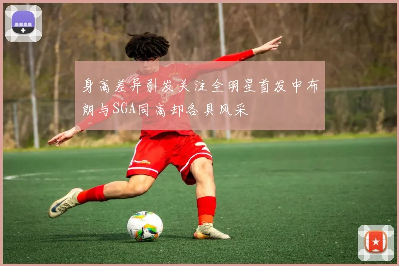 身高差异引发关注全明星首发中布朗与SGA同高却各具风采