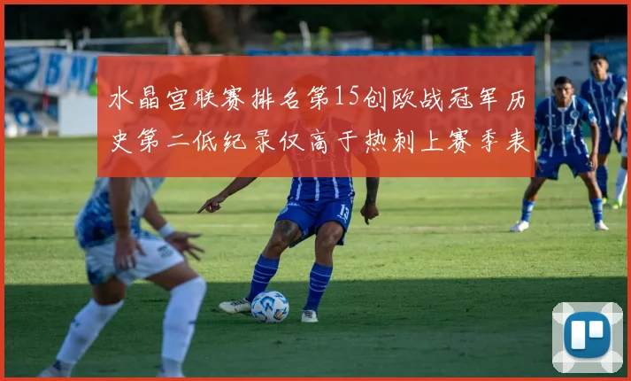 水晶宫联赛排名第15创欧战冠军历史第二低纪录仅高于热刺上赛季表现