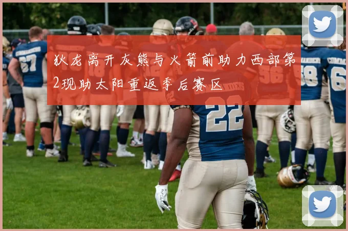 狄龙离开灰熊与火箭前助力西部第2现助太阳重返季后赛区