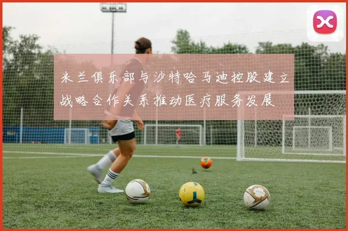 米兰俱乐部与沙特哈马迪控股建立战略合作关系推动医疗服务发展