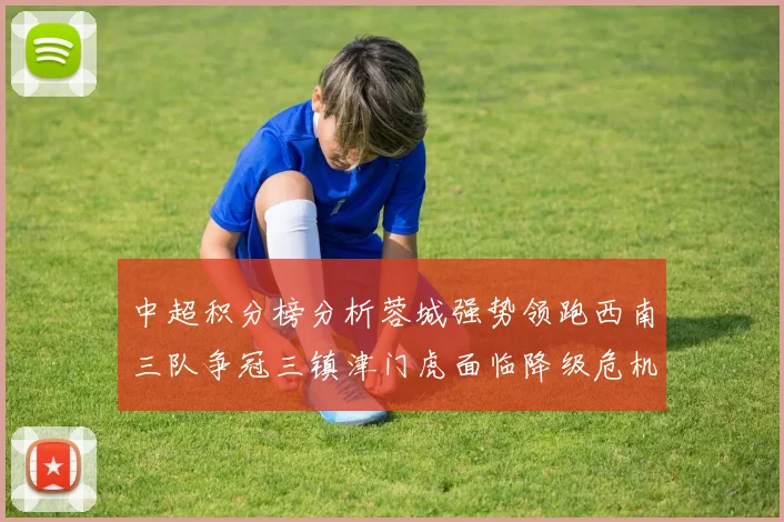 中超积分榜分析蓉城强势领跑西南三队争冠三镇津门虎面临降级危机