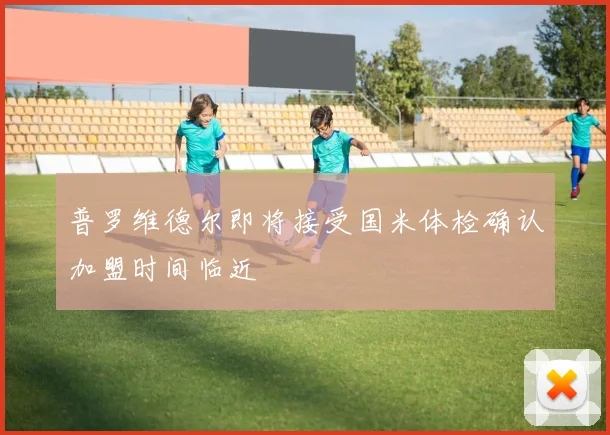 普罗维德尔即将接受国米体检确认加盟时间临近