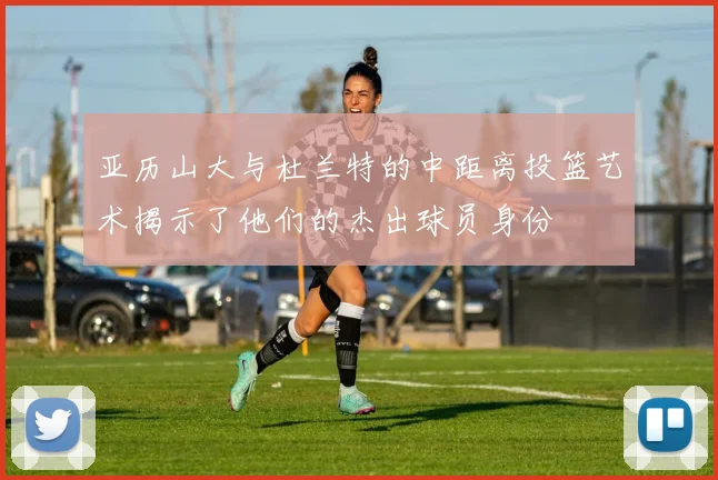 亚历山大与杜兰特的中距离投篮艺术揭示了他们的杰出球员身份