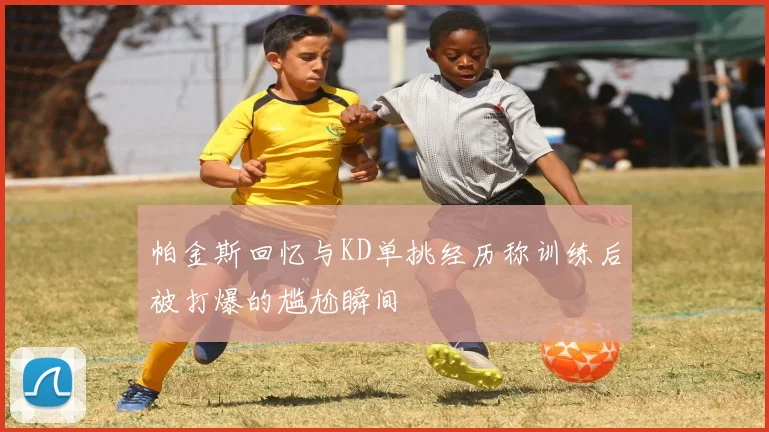 帕金斯回忆与KD单挑经历称训练后被打爆的尴尬瞬间