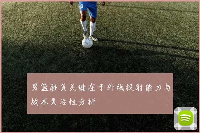 男篮胜负关键在于外线投射能力与战术灵活性分析