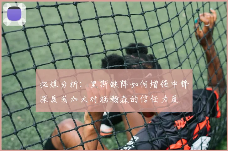 拓媒分析：里斯缺阵如何增强中锋深度或加大对杨瀚森的信任力度
